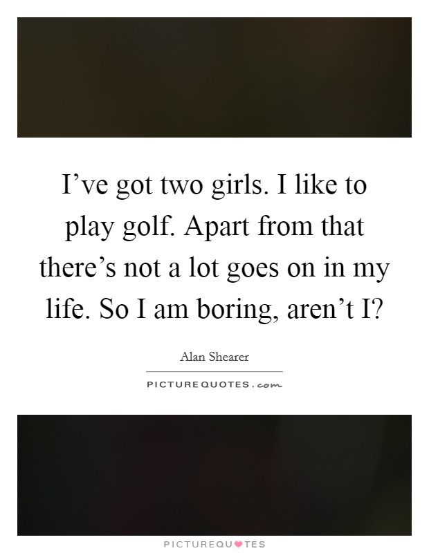 I've got two girls. I like to play golf. Apart from that there's not a lot goes on in my life. So I am boring, aren't I? Picture Quote #1