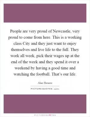 People are very proud of Newcastle, very proud to come from here. This is a working class City and they just want to enjoy themselves and live life to the full. They work all week, pick their wages up at the end of the week and they spend it over a weekend by having a good time and watching the football. That’s our life Picture Quote #1