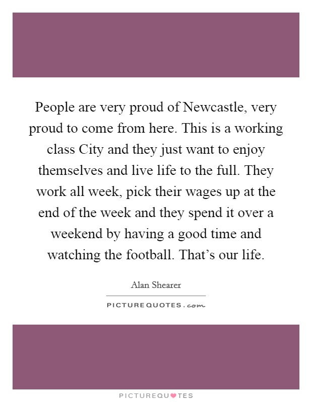 People are very proud of Newcastle, very proud to come from here. This is a working class City and they just want to enjoy themselves and live life to the full. They work all week, pick their wages up at the end of the week and they spend it over a weekend by having a good time and watching the football. That's our life Picture Quote #1