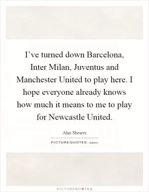 I’ve turned down Barcelona, Inter Milan, Juventus and Manchester United to play here. I hope everyone already knows how much it means to me to play for Newcastle United Picture Quote #1