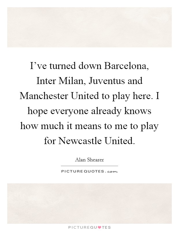 I've turned down Barcelona, Inter Milan, Juventus and Manchester United to play here. I hope everyone already knows how much it means to me to play for Newcastle United Picture Quote #1