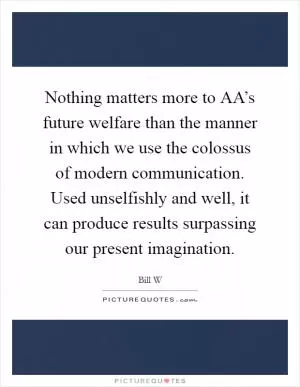 Nothing matters more to AA’s future welfare than the manner in which we use the colossus of modern communication. Used unselfishly and well, it can produce results surpassing our present imagination Picture Quote #1