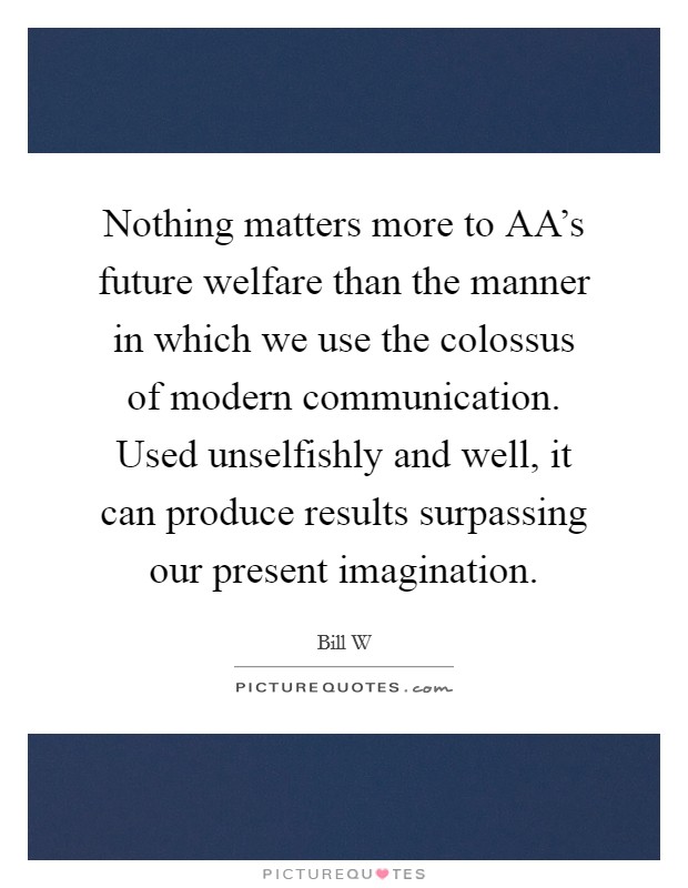 Nothing matters more to AA's future welfare than the manner in which we use the colossus of modern communication. Used unselfishly and well, it can produce results surpassing our present imagination Picture Quote #1
