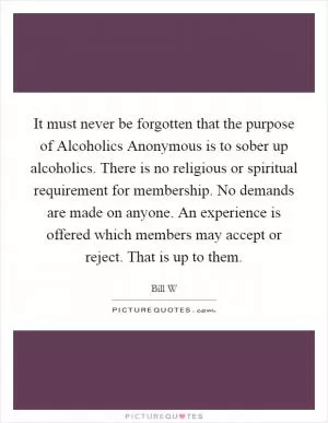 It must never be forgotten that the purpose of Alcoholics Anonymous is to sober up alcoholics. There is no religious or spiritual requirement for membership. No demands are made on anyone. An experience is offered which members may accept or reject. That is up to them Picture Quote #1
