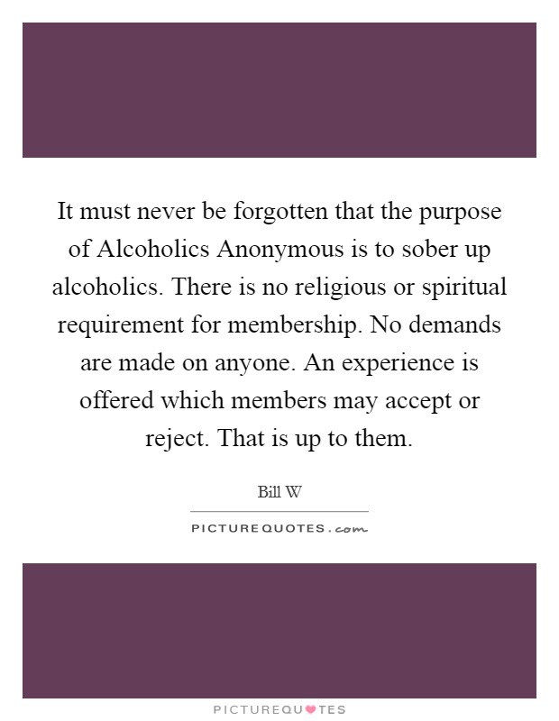 It must never be forgotten that the purpose of Alcoholics Anonymous is to sober up alcoholics. There is no religious or spiritual requirement for membership. No demands are made on anyone. An experience is offered which members may accept or reject. That is up to them Picture Quote #1