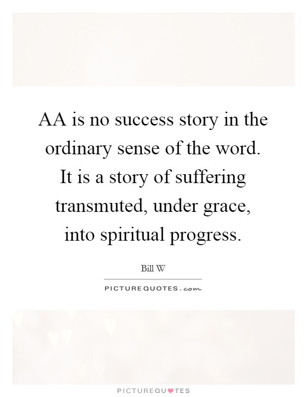 AA is no success story in the ordinary sense of the word. It is a story of suffering transmuted, under grace, into spiritual progress Picture Quote #1