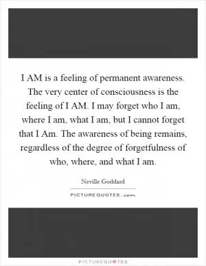 I AM is a feeling of permanent awareness. The very center of consciousness is the feeling of I AM. I may forget who I am, where I am, what I am, but I cannot forget that I Am. The awareness of being remains, regardless of the degree of forgetfulness of who, where, and what I am Picture Quote #1