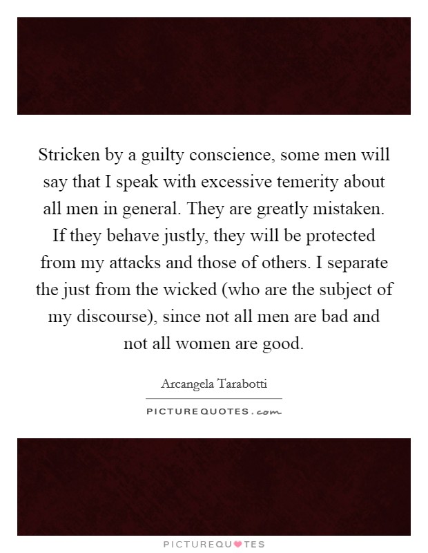 Stricken by a guilty conscience, some men will say that I speak with excessive temerity about all men in general. They are greatly mistaken. If they behave justly, they will be protected from my attacks and those of others. I separate the just from the wicked (who are the subject of my discourse), since not all men are bad and not all women are good Picture Quote #1