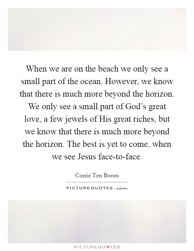 When we are on the beach we only see a small part of the ocean. However, we know that there is much more beyond the horizon. We only see a small part of God's great love, a few jewels of His great riches, but we know that there is much more beyond the horizon. The best is yet to come, when we see Jesus face-to-face Picture Quote #1
