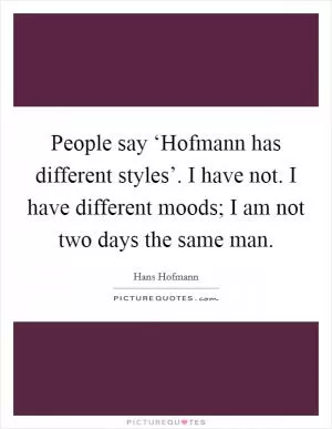 People say ‘Hofmann has different styles’. I have not. I have different moods; I am not two days the same man Picture Quote #1