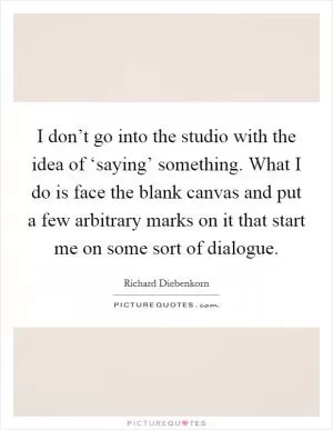 I don’t go into the studio with the idea of ‘saying’ something. What I do is face the blank canvas and put a few arbitrary marks on it that start me on some sort of dialogue Picture Quote #1