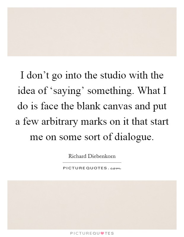 I don't go into the studio with the idea of ‘saying' something. What I do is face the blank canvas and put a few arbitrary marks on it that start me on some sort of dialogue Picture Quote #1