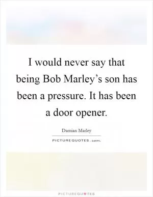I would never say that being Bob Marley’s son has been a pressure. It has been a door opener Picture Quote #1