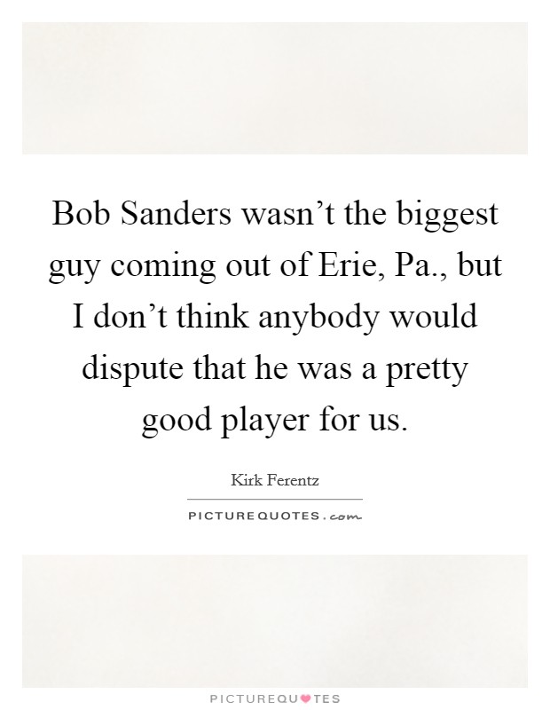Bob Sanders wasn't the biggest guy coming out of Erie, Pa., but I don't think anybody would dispute that he was a pretty good player for us Picture Quote #1