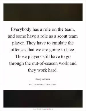 Everybody has a role on the team, and some have a role as a scout team player. They have to emulate the offenses that we are going to face. Those players still have to go through the out-of-season work and they work hard Picture Quote #1