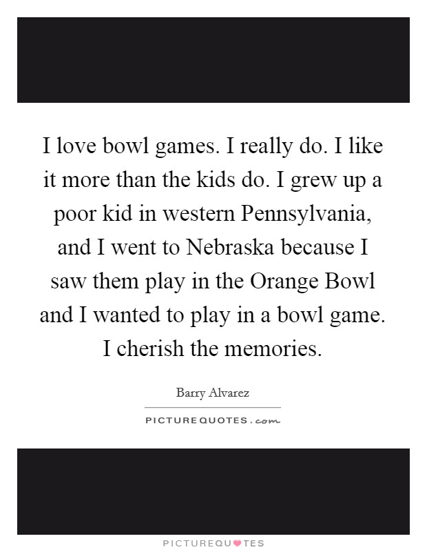 I love bowl games. I really do. I like it more than the kids do. I grew up a poor kid in western Pennsylvania, and I went to Nebraska because I saw them play in the Orange Bowl and I wanted to play in a bowl game. I cherish the memories Picture Quote #1