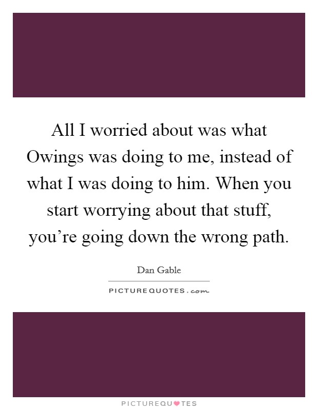 All I worried about was what Owings was doing to me, instead of what I was doing to him. When you start worrying about that stuff, you're going down the wrong path Picture Quote #1