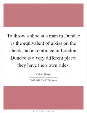 To throw a shoe at a man in Dundee is the equivalent of a kiss on the cheek and an embrace in London. Dundee is a very different place; they have their own rules Picture Quote #1