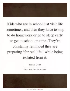 Kids who are in school just visit life sometimes, and then they have to stop to do homework or go to sleep early or get to school on time. They’re constantly reminded they are preparing ‘for real life,’ while being isolated from it Picture Quote #1