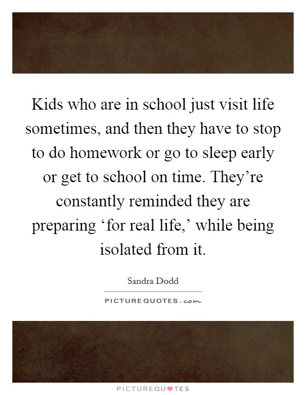 Kids who are in school just visit life sometimes, and then they have to stop to do homework or go to sleep early or get to school on time. They're constantly reminded they are preparing ‘for real life,' while being isolated from it Picture Quote #1