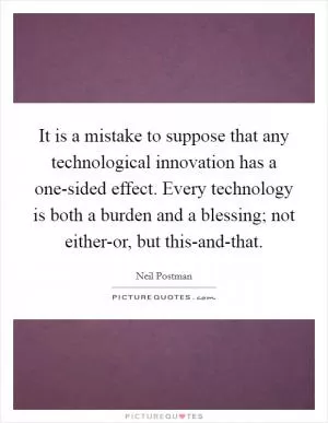 It is a mistake to suppose that any technological innovation has a one-sided effect. Every technology is both a burden and a blessing; not either-or, but this-and-that Picture Quote #1