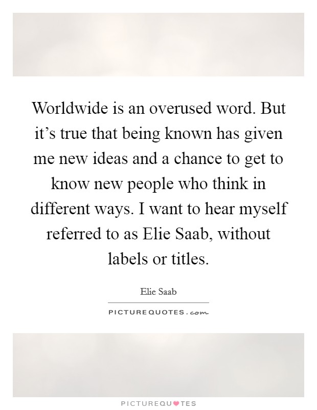 Worldwide is an overused word. But it’s true that being known has given me new ideas and a chance to get to know new people who think in different ways. I want to hear myself referred to as Elie Saab, without labels or titles Picture Quote #1