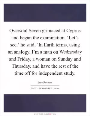 Oversoul Seven grimaced at Cyprus and began the examination. ‘Let’s see,’ he said, ‘In Earth terms, using an analogy, I’m a man on Wednesday and Friday, a woman on Sunday and Thursday, and have the rest of the time off for independent study Picture Quote #1