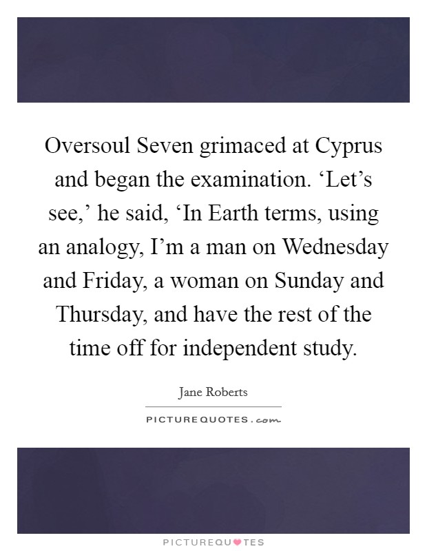 Oversoul Seven grimaced at Cyprus and began the examination. ‘Let's see,' he said, ‘In Earth terms, using an analogy, I'm a man on Wednesday and Friday, a woman on Sunday and Thursday, and have the rest of the time off for independent study Picture Quote #1
