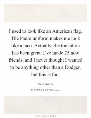 I used to look like an American flag. The Padre uniform makes me look like a taco. Actually, the transition has been great. I’ve made 25 new friends, and I never thought I wanted to be anything other than a Dodger, but this is fun Picture Quote #1
