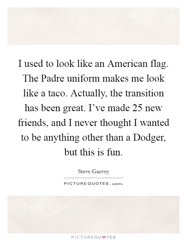 I used to look like an American flag. The Padre uniform makes me look like a taco. Actually, the transition has been great. I've made 25 new friends, and I never thought I wanted to be anything other than a Dodger, but this is fun Picture Quote #1