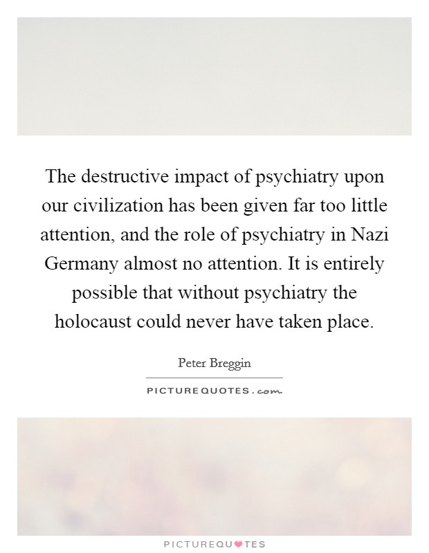 The destructive impact of psychiatry upon our civilization has been given far too little attention, and the role of psychiatry in Nazi Germany almost no attention. It is entirely possible that without psychiatry the holocaust could never have taken place Picture Quote #1