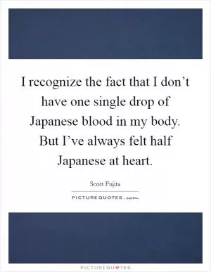 I recognize the fact that I don’t have one single drop of Japanese blood in my body. But I’ve always felt half Japanese at heart Picture Quote #1