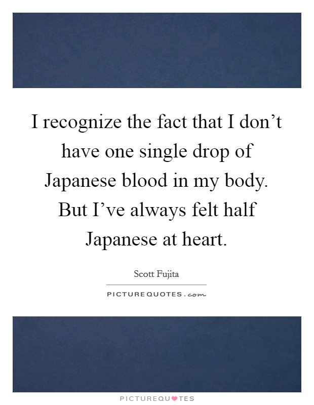 I recognize the fact that I don't have one single drop of Japanese blood in my body. But I've always felt half Japanese at heart Picture Quote #1