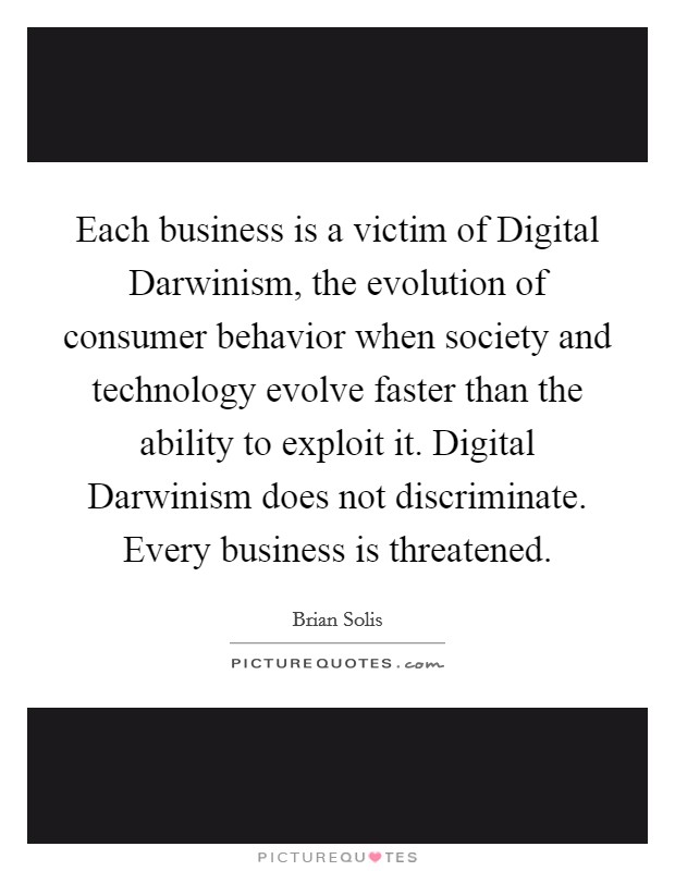 Each business is a victim of Digital Darwinism, the evolution of consumer behavior when society and technology evolve faster than the ability to exploit it. Digital Darwinism does not discriminate. Every business is threatened Picture Quote #1