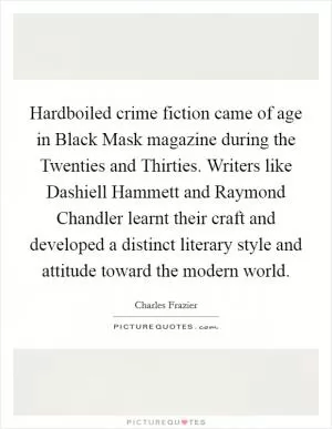 Hardboiled crime fiction came of age in Black Mask magazine during the Twenties and Thirties. Writers like Dashiell Hammett and Raymond Chandler learnt their craft and developed a distinct literary style and attitude toward the modern world Picture Quote #1