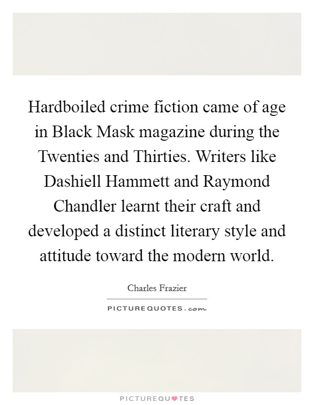Hardboiled crime fiction came of age in Black Mask magazine during the Twenties and Thirties. Writers like Dashiell Hammett and Raymond Chandler learnt their craft and developed a distinct literary style and attitude toward the modern world Picture Quote #1