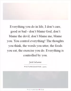 Everything you do in life, I don’t care, good or bad - don’t blame God, don’t blame the devil, don’t blame me, blame you. You control everything! The thoughts you think, the words you utter, the foods you eat, the exercise you do. Everything is controlled by you Picture Quote #1