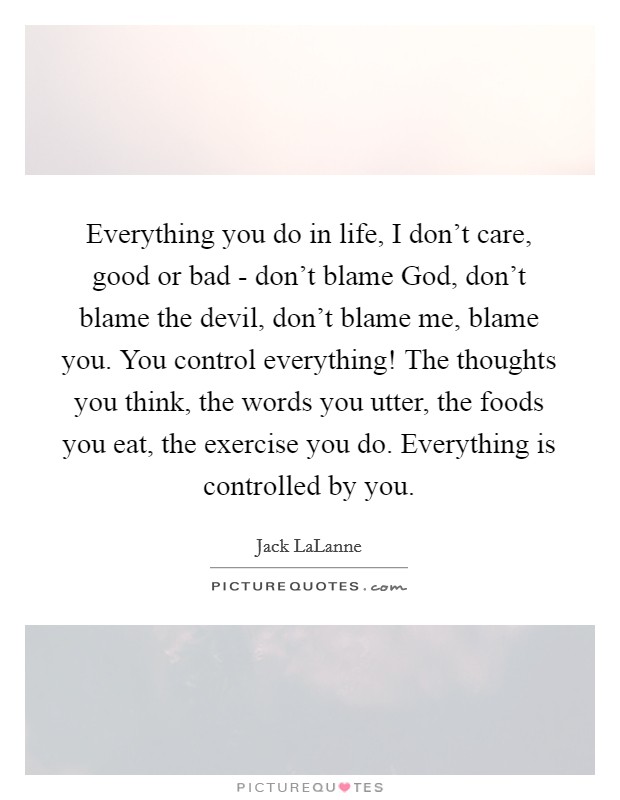 Everything you do in life, I don't care, good or bad - don't blame God, don't blame the devil, don't blame me, blame you. You control everything! The thoughts you think, the words you utter, the foods you eat, the exercise you do. Everything is controlled by you Picture Quote #1