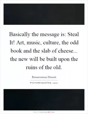 Basically the message is: Steal It! Art, music, culture, the odd book and the slab of cheese... the new will be built upon the ruins of the old Picture Quote #1