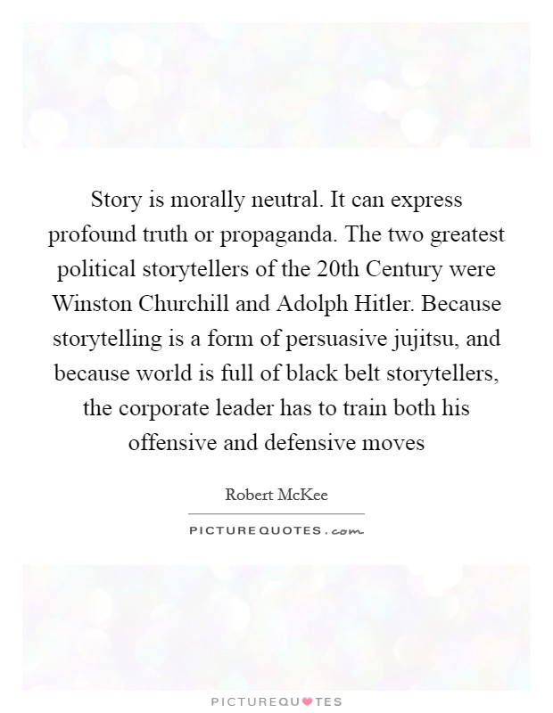 Story is morally neutral. It can express profound truth or propaganda. The two greatest political storytellers of the 20th Century were Winston Churchill and Adolph Hitler. Because storytelling is a form of persuasive jujitsu, and because world is full of black belt storytellers, the corporate leader has to train both his offensive and defensive moves Picture Quote #1