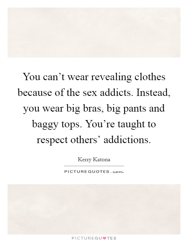 You can't wear revealing clothes because of the sex addicts. Instead, you wear big bras, big pants and baggy tops. You're taught to respect others' addictions Picture Quote #1