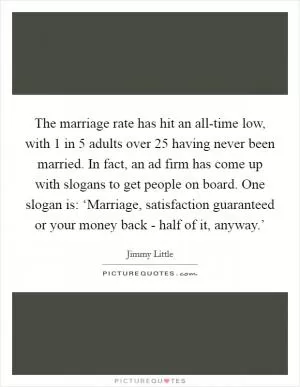 The marriage rate has hit an all-time low, with 1 in 5 adults over 25 having never been married. In fact, an ad firm has come up with slogans to get people on board. One slogan is: ‘Marriage, satisfaction guaranteed or your money back - half of it, anyway.’ Picture Quote #1