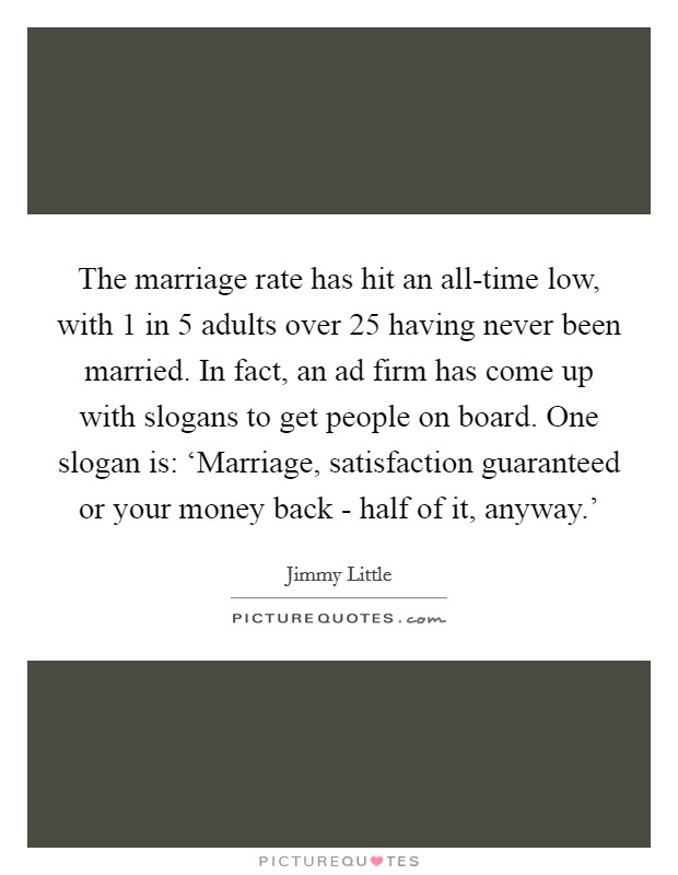 The marriage rate has hit an all-time low, with 1 in 5 adults over 25 having never been married. In fact, an ad firm has come up with slogans to get people on board. One slogan is: ‘Marriage, satisfaction guaranteed or your money back - half of it, anyway.' Picture Quote #1