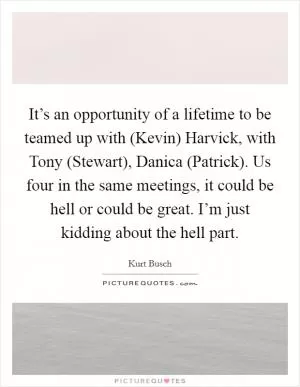 It’s an opportunity of a lifetime to be teamed up with (Kevin) Harvick, with Tony (Stewart), Danica (Patrick). Us four in the same meetings, it could be hell or could be great. I’m just kidding about the hell part Picture Quote #1