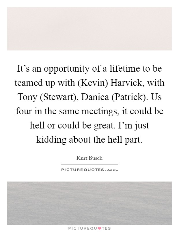 It's an opportunity of a lifetime to be teamed up with (Kevin) Harvick, with Tony (Stewart), Danica (Patrick). Us four in the same meetings, it could be hell or could be great. I'm just kidding about the hell part Picture Quote #1