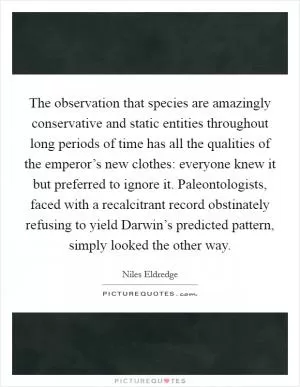 The observation that species are amazingly conservative and static entities throughout long periods of time has all the qualities of the emperor’s new clothes: everyone knew it but preferred to ignore it. Paleontologists, faced with a recalcitrant record obstinately refusing to yield Darwin’s predicted pattern, simply looked the other way Picture Quote #1