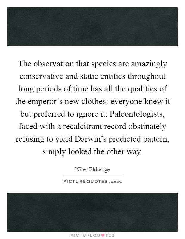 The observation that species are amazingly conservative and static entities throughout long periods of time has all the qualities of the emperor's new clothes: everyone knew it but preferred to ignore it. Paleontologists, faced with a recalcitrant record obstinately refusing to yield Darwin's predicted pattern, simply looked the other way Picture Quote #1