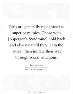 Girls are generally recognized as superior mimics. Those with [Asperger’s Syndrome] hold back and observe until they learn the ‘rules’, then imitate their way through social situations Picture Quote #1