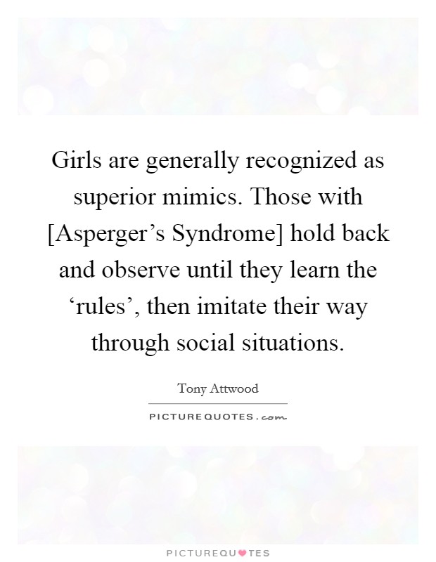 Girls are generally recognized as superior mimics. Those with [Asperger's Syndrome] hold back and observe until they learn the ‘rules', then imitate their way through social situations Picture Quote #1