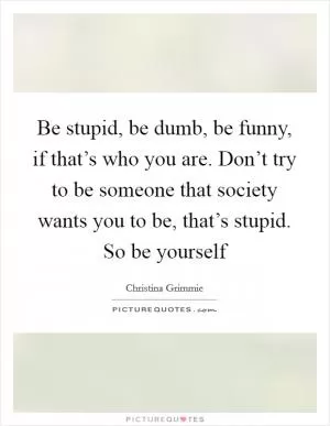 Be stupid, be dumb, be funny, if that’s who you are. Don’t try to be someone that society wants you to be, that’s stupid. So be yourself Picture Quote #1